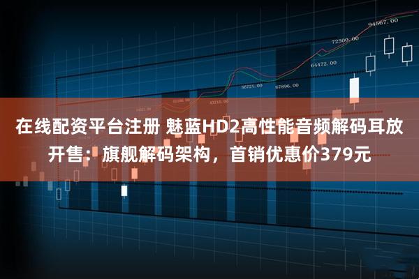 在线配资平台注册 魅蓝HD2高性能音频解码耳放开售：旗舰解码架构，首销优惠价379元