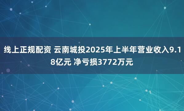 线上正规配资 云南城投2025年上半年营业收入9.18亿元 净亏损3772万元