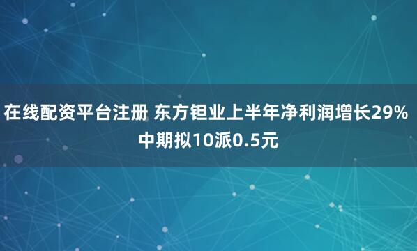 在线配资平台注册 东方钽业上半年净利润增长29% 中期拟10派0.5元