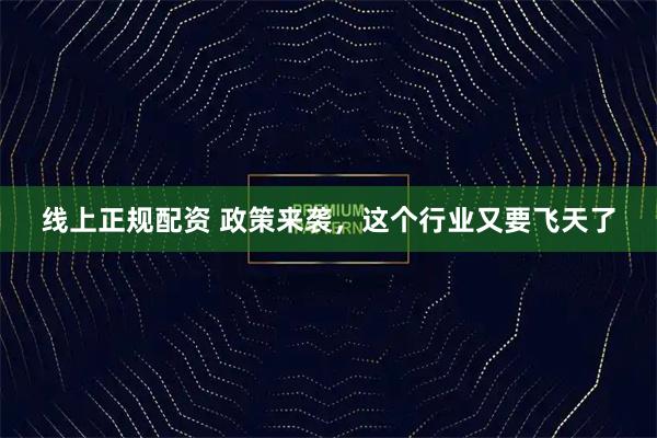 线上正规配资 政策来袭，这个行业又要飞天了