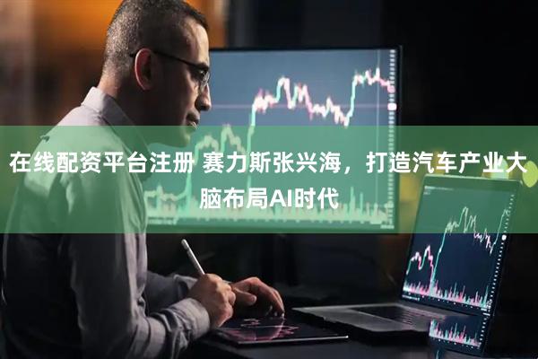 在线配资平台注册 赛力斯张兴海，打造汽车产业大脑布局AI时代