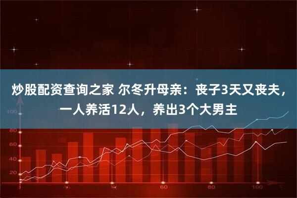 炒股配资查询之家 尔冬升母亲：丧子3天又丧夫，一人养活12人，养出3个大男主