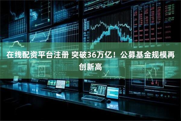 在线配资平台注册 突破36万亿！公募基金规模再创新高