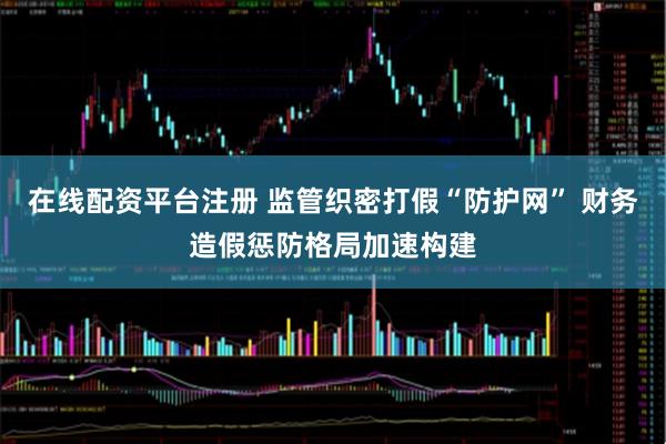 在线配资平台注册 监管织密打假“防护网” 财务造假惩防格局加速构建