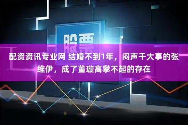 配资资讯专业网 结婚不到1年，闷声干大事的张维伊，成了董璇高攀不起的存在