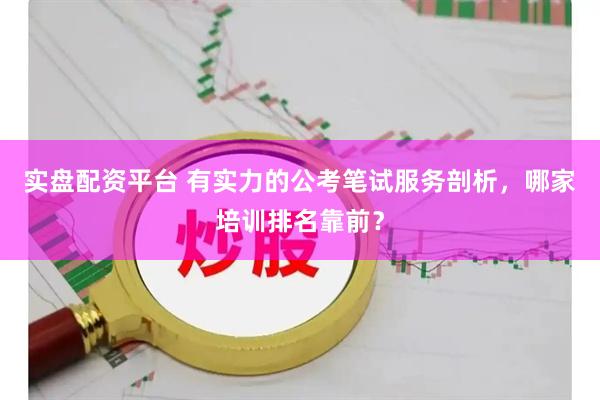实盘配资平台 有实力的公考笔试服务剖析，哪家培训排名靠前？