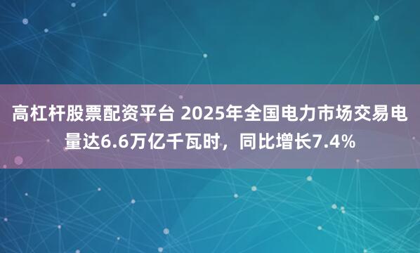 高杠杆股票配资平台 2025年全国电力市场交易电量达6.6万亿千瓦时，同比增长7.4%