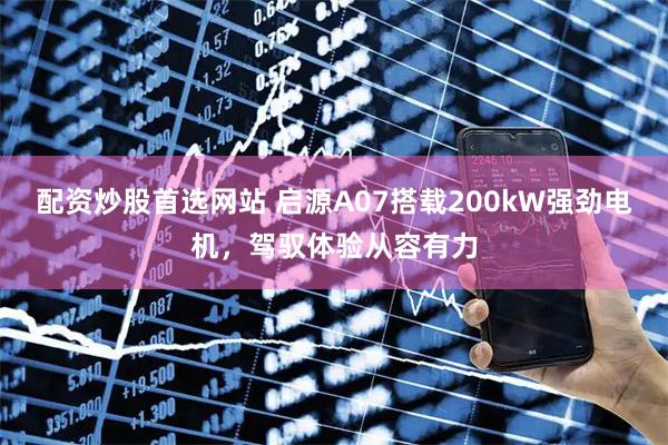 配资炒股首选网站 启源A07搭载200kW强劲电机，驾驭体验从容有力