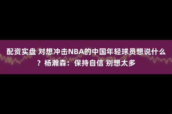 配资实盘 对想冲击NBA的中国年轻球员想说什么？杨瀚森：保持自信 别想太多