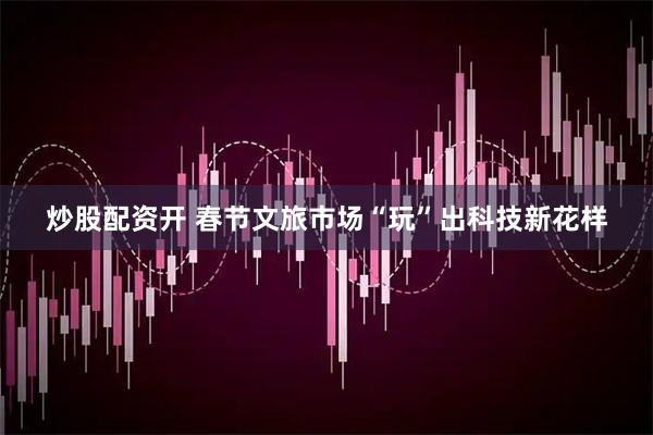 炒股配资开 春节文旅市场“玩”出科技新花样