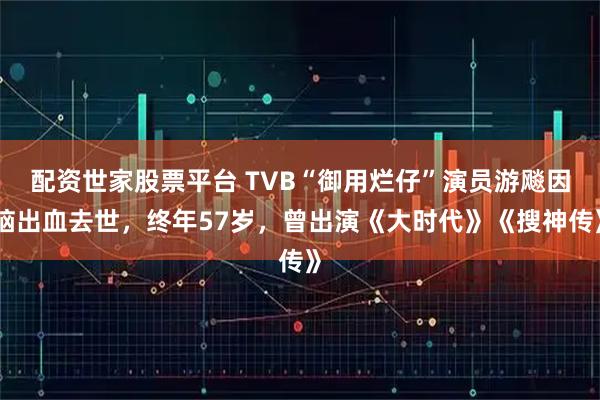 配资世家股票平台 TVB“御用烂仔”演员游飚因脑出血去世，终年57岁，曾出演《大时代》《搜神传》