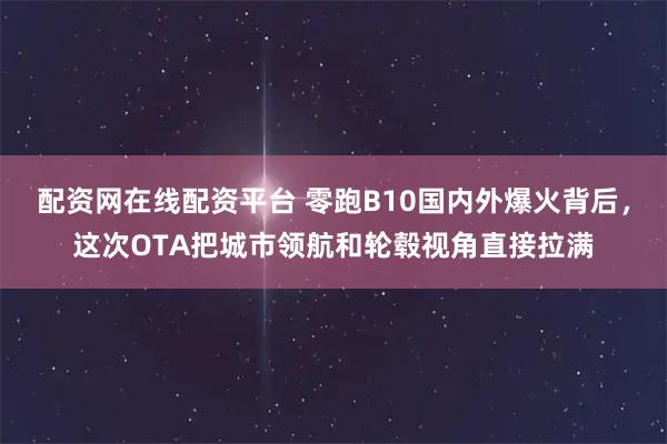配资网在线配资平台 零跑B10国内外爆火背后，这次OTA把城市领航和轮毂视角直接拉满