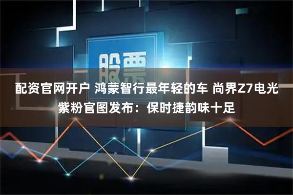 配资官网开户 鸿蒙智行最年轻的车 尚界Z7电光紫粉官图发布：保时捷韵味十足