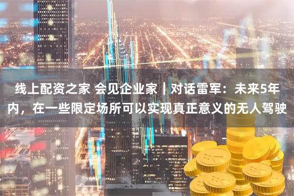 线上配资之家 会见企业家｜对话雷军：未来5年内，在一些限定场所可以实现真正意义的无人驾驶