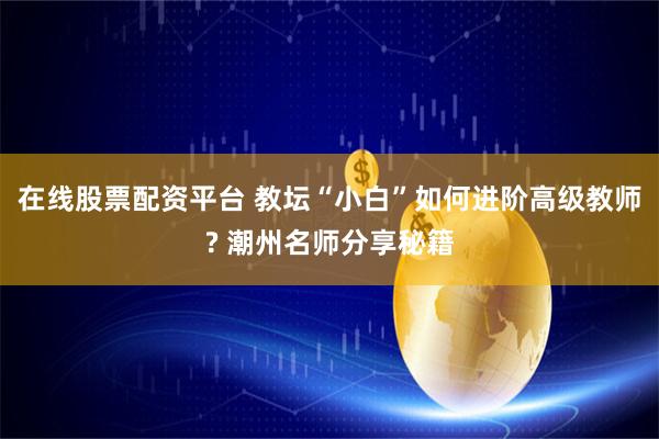 在线股票配资平台 教坛“小白”如何进阶高级教师? 潮州名师分享秘籍