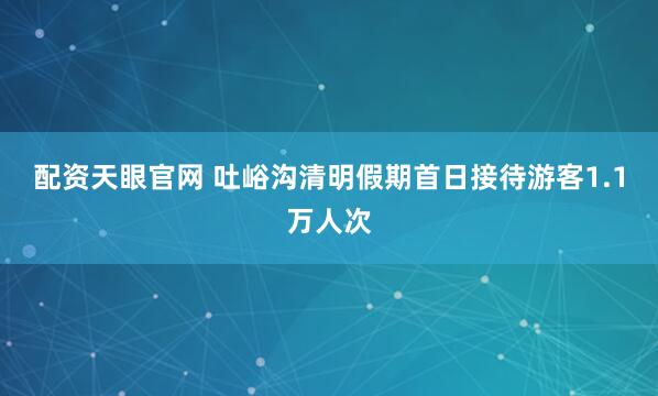 配资天眼官网 吐峪沟清明假期首日接待游客1.1万人次